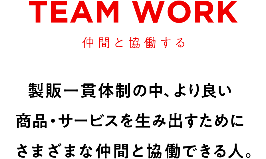 TEAM WORK　仲間と協働する　製販一貫体制の中、より良い商品・サービスを生み出すためにさまざまな仲間と協働できる人。