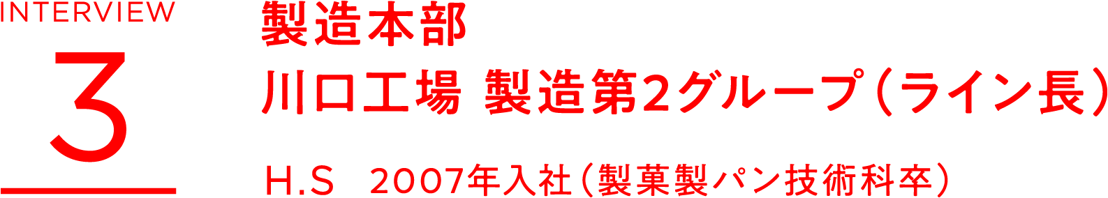 INTERVIEW 3　製造本部　川口工場 製造第2グループ（ライン長）　H.S 2007年入社（製菓製パン技術科卒）