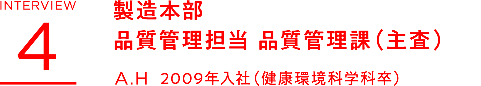 INTERVIEW 4 製造本部 品質管理担当 品質管理課(主査) A.H 2009年入社(健康環境科学科卒)