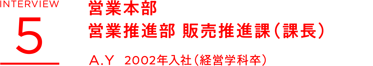 INTERVIEW 5 営業本部 営業推進部 販売推進課(課長) A.Y 2002年入社(経営学科卒)