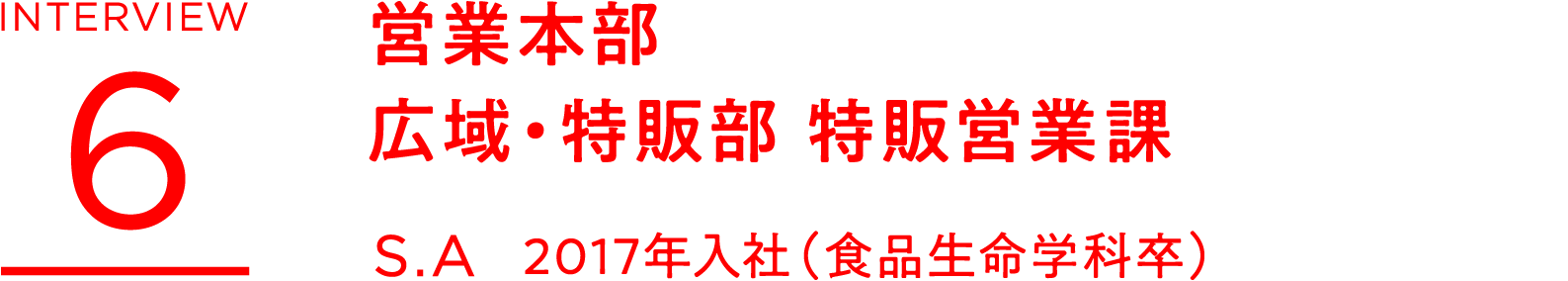 INTERVIEW 6 営業本部 広域・特販部 特販営業課 S.A 2017年入社(食品生命学科卒)