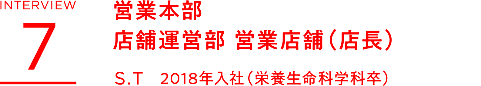INTERVIEW 7 営業本部 店舗運営部 営業店舗(店長) S.T 2018年入社(栄養生命科学科卒)