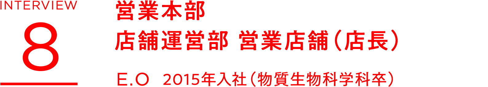 INTERVIEW 8 営業本部 店舗運営部 営業店舗(店長) E.O 2015年入社(物質生物科学科卒)