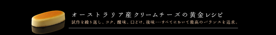 オーストラリア産クリームチーズの黄金レシピは試作を繰り返し、コク、酸味、口どけ、後味・・・すべてにおいて最高のバランスを追求。