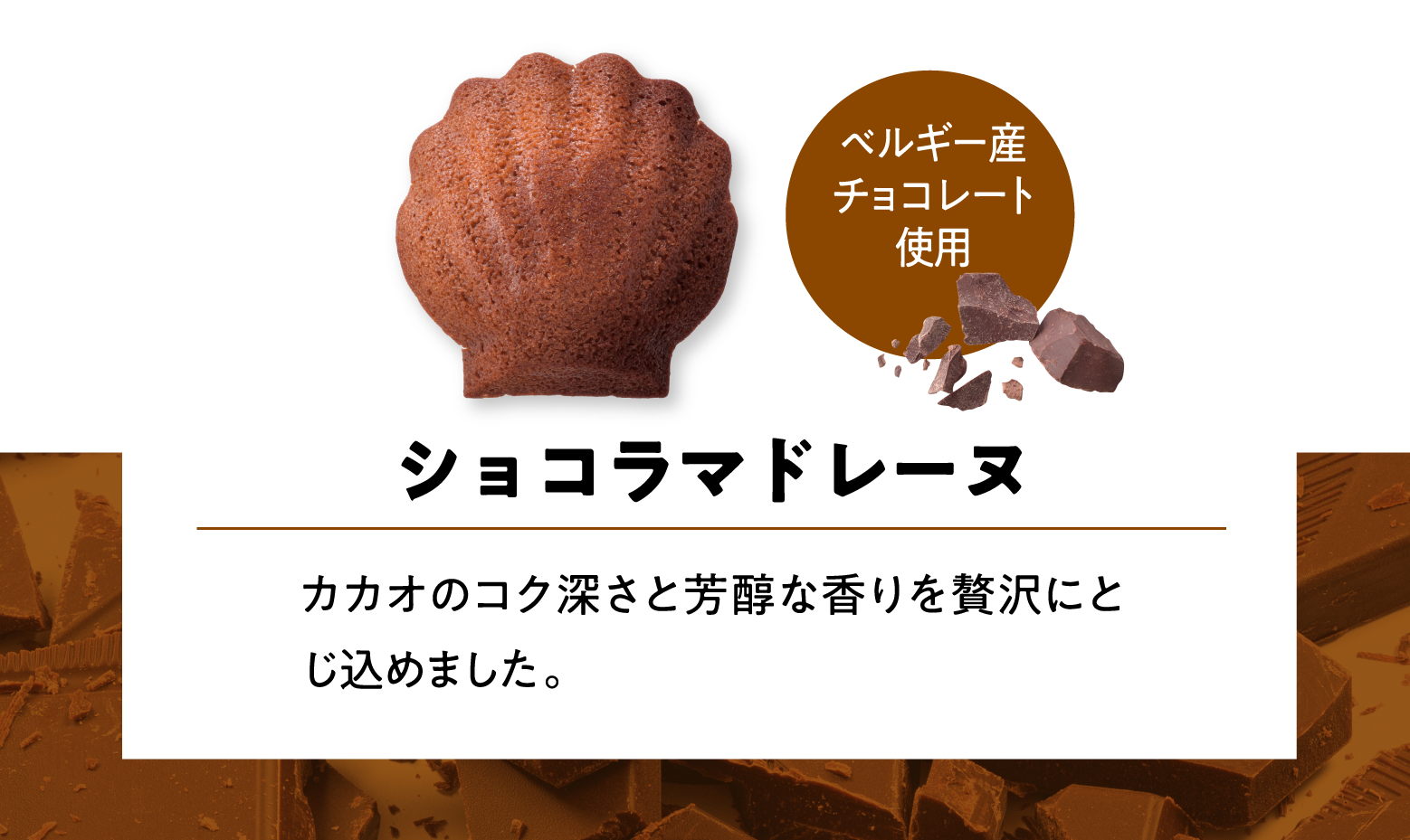 ショコラマドレーヌ カカオのコク深さと芳醇な香りを贅沢にとじ込めました。 ベルギー産チョコレート使用